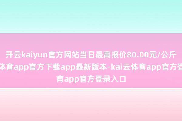 开云kaiyun官方网站当日最高报价80.00元/公斤-kai云体育app官方下载app最新版本-kai云体育app官方登录入口