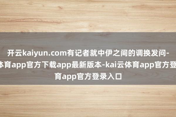 开云kaiyun.com有记者就中伊之间的调换发问-kai云体育app官方下载app最新版本-kai云体育app官方登录入口