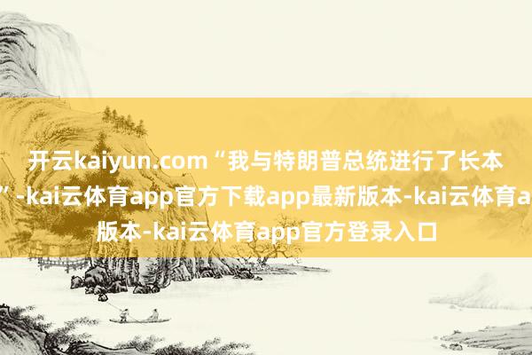开云kaiyun.com　　“我与特朗普总统进行了长本领的本质性会道”-kai云体育app官方下载app最新版本-kai云体育app官方登录入口