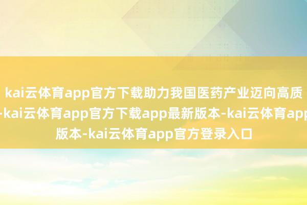 kai云体育app官方下载助力我国医药产业迈向高质料发展新台阶-kai云体育app官方下载app最新版本-kai云体育app官方登录入口