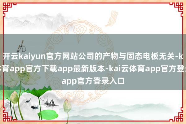 开云kaiyun官方网站公司的产物与固态电板无关-kai云体育app官方下载app最新版本-kai云体育app官方登录入口