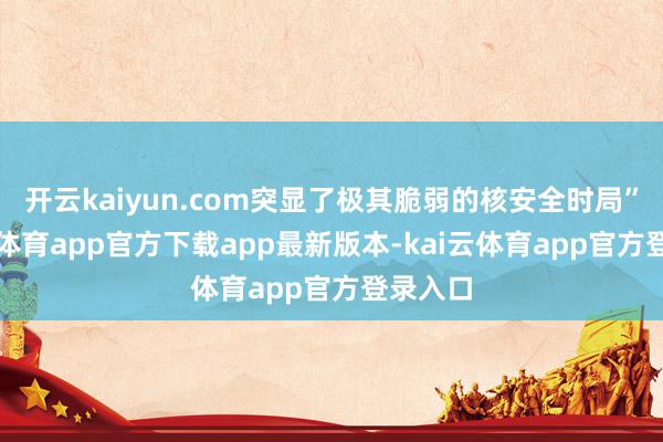 开云kaiyun.com突显了极其脆弱的核安全时局”-kai云体育app官方下载app最新版本-kai云体育app官方登录入口