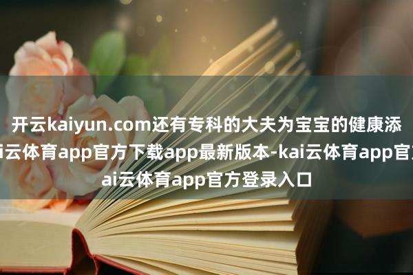 开云kaiyun.com还有专科的大夫为宝宝的健康添砖加瓦-kai云体育app官方下载app最新版本-kai云体育app官方登录入口