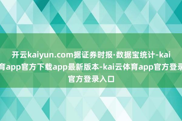 开云kaiyun.com据证券时报·数据宝统计-kai云体育app官方下载app最新版本-kai云体育app官方登录入口