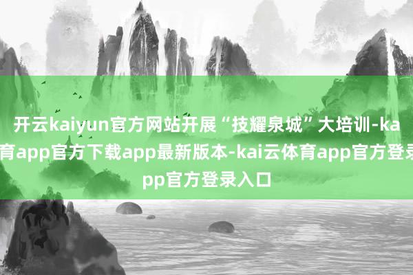 开云kaiyun官方网站开展“技耀泉城”大培训-kai云体育app官方下载app最新版本-kai云体育app官方登录入口