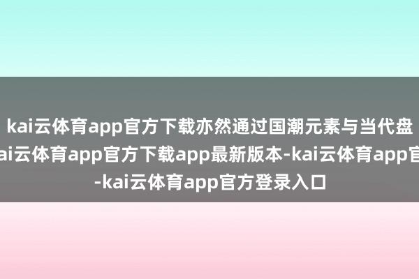 kai云体育app官方下载亦然通过国潮元素与当代盘算的交融-kai云体育app官方下载app最新版本-kai云体育app官方登录入口