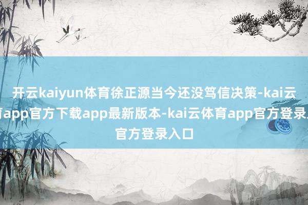 开云kaiyun体育徐正源当今还没笃信决策-kai云体育app官方下载app最新版本-kai云体育app官方登录入口