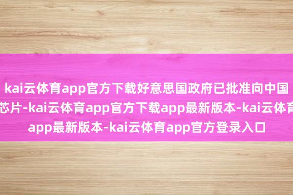 kai云体育app官方下载好意思国政府已批准向中国市集还原销售H20芯片-kai云体育app官方下载app最新版本-kai云体育app官方登录入口