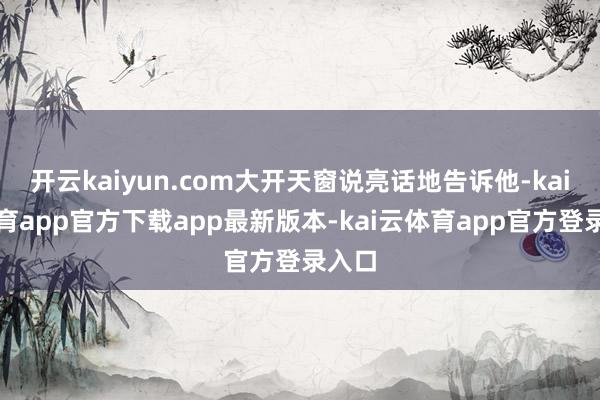 开云kaiyun.com大开天窗说亮话地告诉他-kai云体育app官方下载app最新版本-kai云体育app官方登录入口