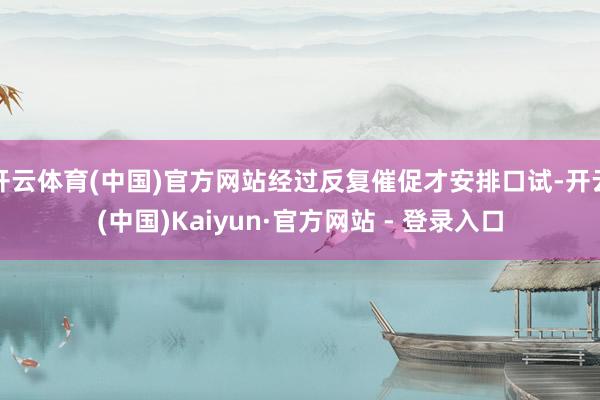 开云体育(中国)官方网站经过反复催促才安排口试-开云(中国)