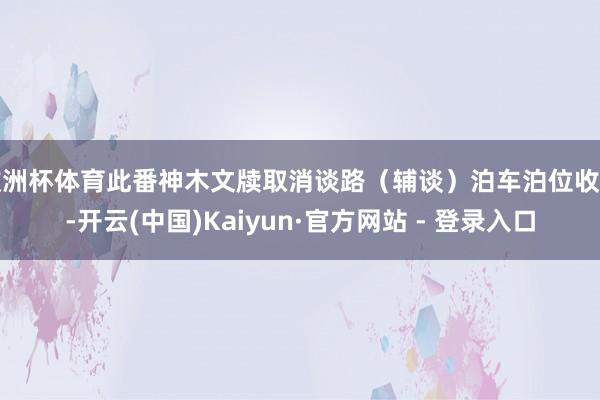 欧洲杯体育此番神木文牍取消谈路（辅谈）泊车泊位收费-开云(中