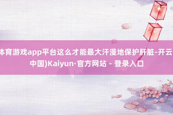 体育游戏app平台这么才能最大汗漫地保护肝脏-开云(中国)K