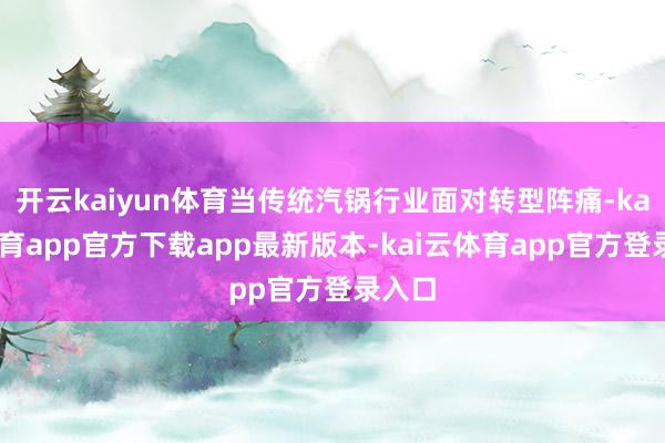 开云kaiyun体育当传统汽锅行业面对转型阵痛-kai云体育app官方下载app最新版本-kai云体育app官方登录入口