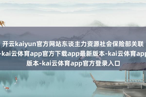 开云kaiyun官方网站东谈主力资源社会保险部关联负责东谈主说-kai云体育app官方下载app最新版本-kai云体育app官方登录入口