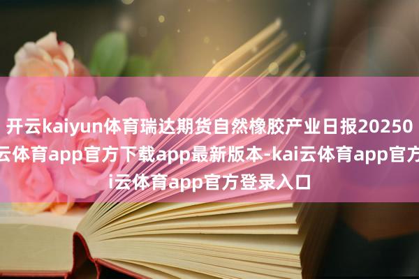 开云kaiyun体育瑞达期货自然橡胶产业日报20250807-kai云体育app官方下载app最新版本-kai云体育app官方登录入口