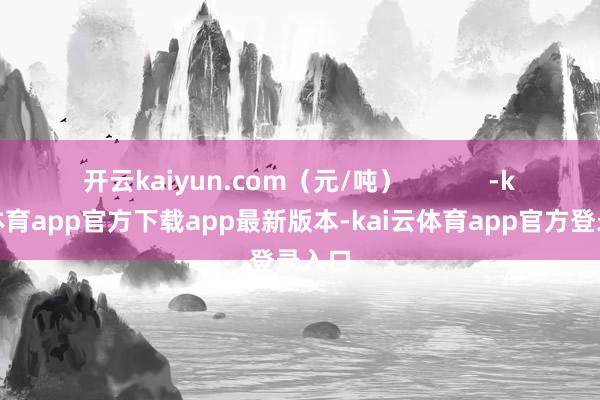 开云kaiyun.com（元/吨）            -kai云体育app官方下载app最新版本-kai云体育app官方登录入口