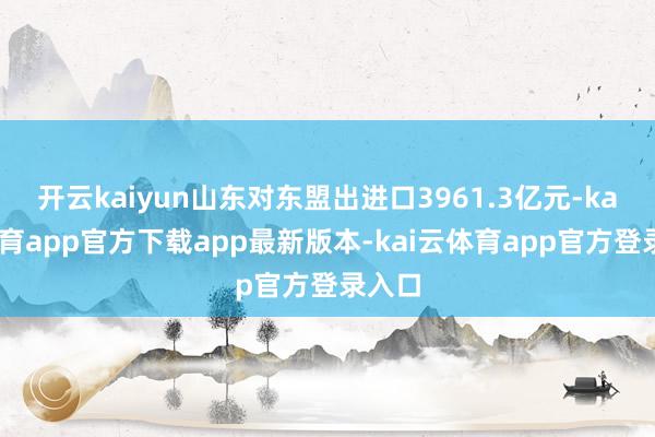 开云kaiyun山东对东盟出进口3961.3亿元-kai云体育app官方下载app最新版本-kai云体育app官方登录入口