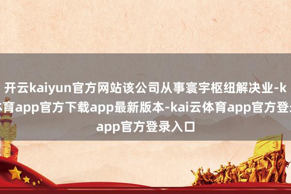 开云kaiyun官方网站该公司从事寰宇枢纽解决业-kai云体育app官方下载app最新版本-kai云体育app官方登录入口