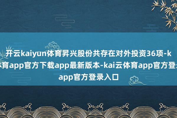开云kaiyun体育昇兴股份共存在对外投资36项-kai云体育app官方下载app最新版本-kai云体育app官方登录入口