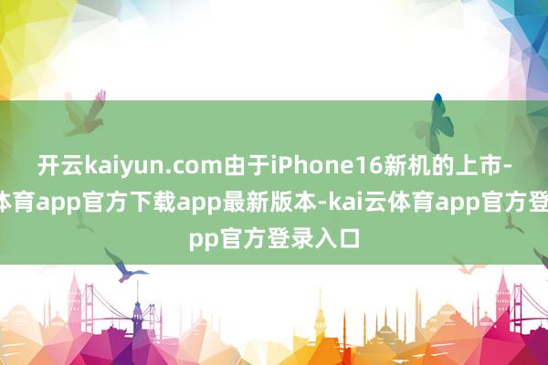 开云kaiyun.com由于iPhone16新机的上市-kai云体育app官方下载app最新版本-kai云体育app官方登录入口