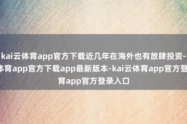 kai云体育app官方下载近几年在海外也有放肆投资-kai云体育app官方下载app最新版本-kai云体育app官方登录入口