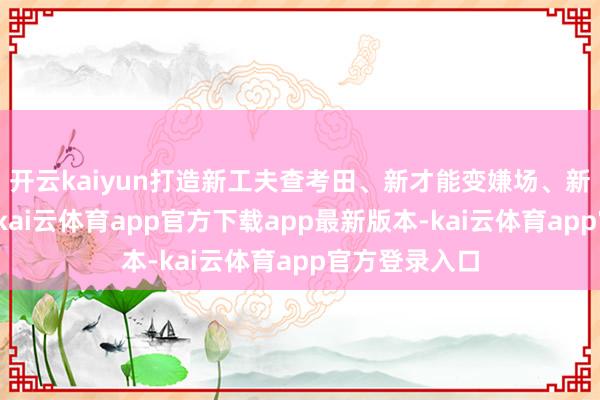 开云kaiyun打造新工夫查考田、新才能变嫌场、新驾驭孵化地-kai云体育app官方下载app最新版本-kai云体育app官方登录入口