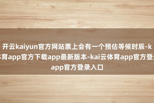 开云kaiyun官方网站票上会有一个预估等候时辰-kai云体育app官方下载app最新版本-kai云体育app官方登录入口