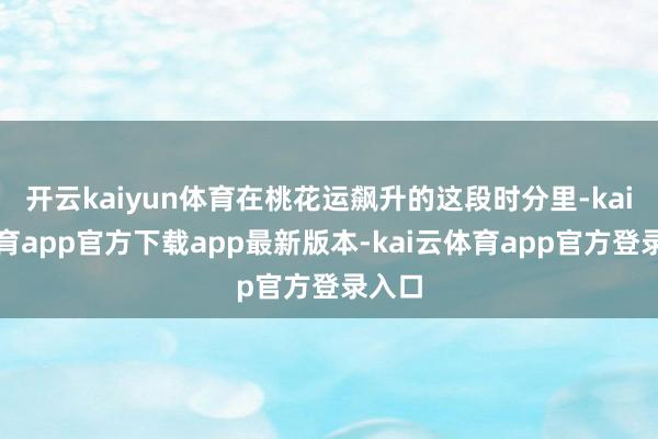 开云kaiyun体育在桃花运飙升的这段时分里-kai云体育app官方下载app最新版本-kai云体育app官方登录入口