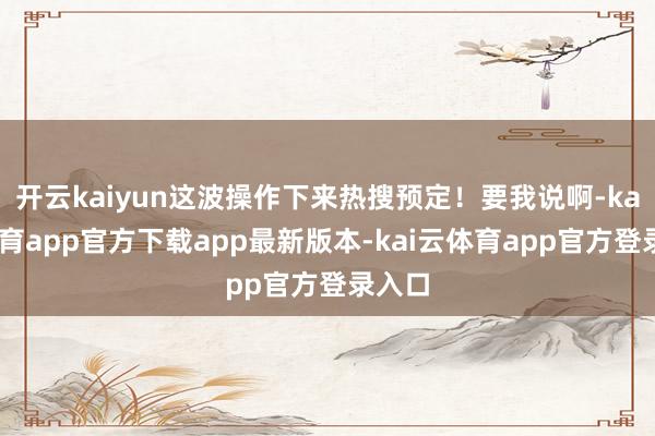 开云kaiyun这波操作下来热搜预定！要我说啊-kai云体育app官方下载app最新版本-kai云体育app官方登录入口