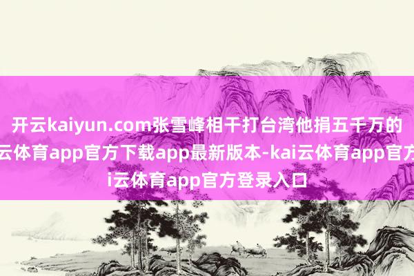 开云kaiyun.com张雪峰相干打台湾他捐五千万的表述-kai云体育app官方下载app最新版本-kai云体育app官方登录入口
