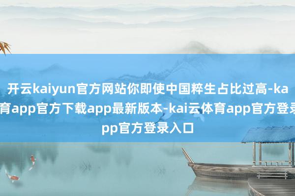 开云kaiyun官方网站你即使中国粹生占比过高-kai云体育app官方下载app最新版本-kai云体育app官方登录入口