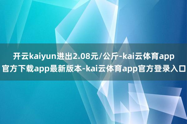 开云kaiyun进出2.08元/公斤-kai云体育app官方下载app最新版本-kai云体育app官方登录入口
