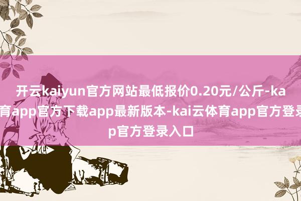 开云kaiyun官方网站最低报价0.20元/公斤-kai云体育app官方下载app最新版本-kai云体育app官方登录入口