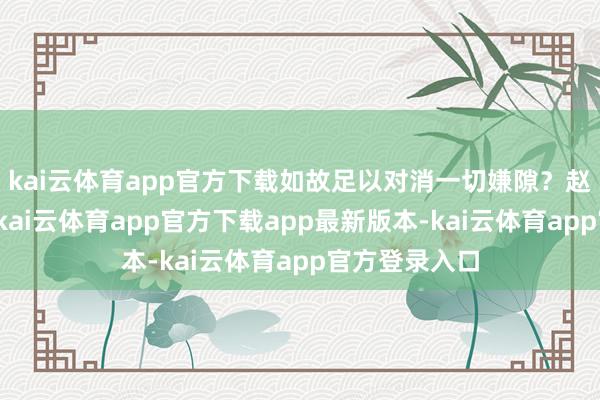 kai云体育app官方下载如故足以对消一切嫌隙？赵匡胤嗅觉到-kai云体育app官方下载app最新版本-kai云体育app官方登录入口