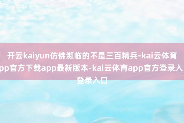 开云kaiyun仿佛濒临的不是三百精兵-kai云体育app官方下载app最新版本-kai云体育app官方登录入口