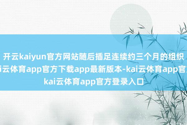 开云kaiyun官方网站随后插足连续约三个月的组织重塑期-kai云体育app官方下载app最新版本-kai云体育app官方登录入口