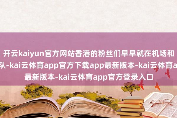 开云kaiyun官方网站香港的粉丝们早早就在机场和旅店外排起了长队-kai云体育app官方下载app最新版本-kai云体育app官方登录入口