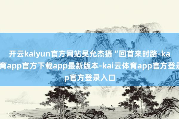 开云kaiyun官方网站吴允杰摄　　“回首来时路-kai云体育app官方下载app最新版本-kai云体育app官方登录入口
