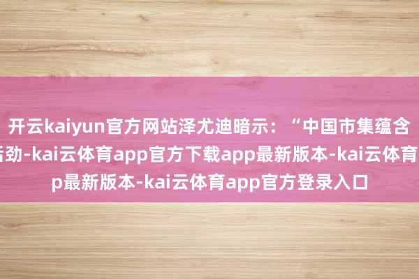 开云kaiyun官方网站泽尤迪暗示:“中国市集蕴含巨大投资和消耗后劲-kai云体育app官方下载app最新版本-kai云体育app官方登录入口