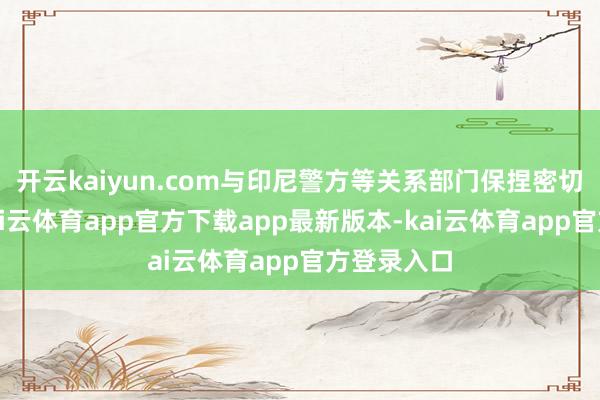 开云kaiyun.com与印尼警方等关系部门保捏密切有计划-kai云体育app官方下载app最新版本-kai云体育app官方登录入口