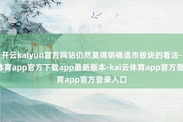 开云kaiyun官方网站仍然莫得明确退市板块的看法-kai云体育app官方下载app最新版本-kai云体育app官方登录入口