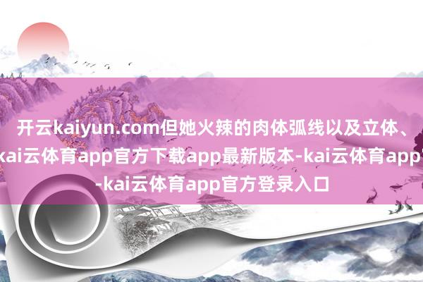 开云kaiyun.com但她火辣的肉体弧线以及立体、大气的五官-kai云体育app官方下载app最新版本-kai云体育app官方登录入口