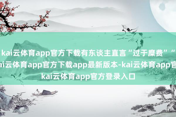 kai云体育app官方下载有东谈主直言“过于糜费”“忘了本”-kai云体育app官方下载app最新版本-kai云体育app官方登录入口
