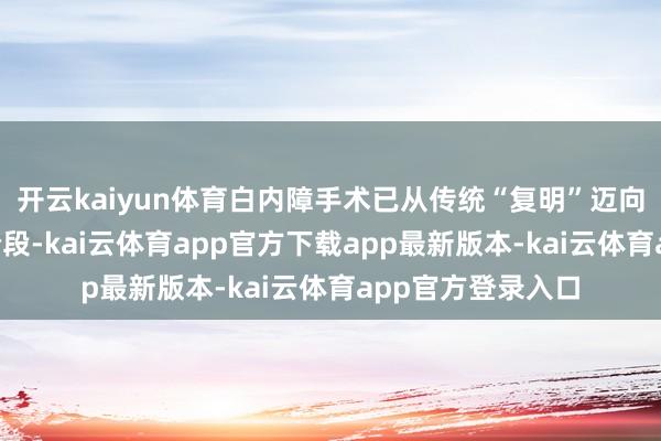 开云kaiyun体育白内障手术已从传统“复明”迈向“精确屈光”新阶段-kai云体育app官方下载app最新版本-kai云体育app官方登录入口