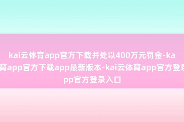 kai云体育app官方下载并处以400万元罚金-kai云体育app官方下载app最新版本-kai云体育app官方登录入口