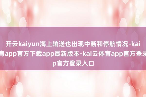 开云kaiyun海上输送也出现中断和停航情况-kai云体育app官方下载app最新版本-kai云体育app官方登录入口