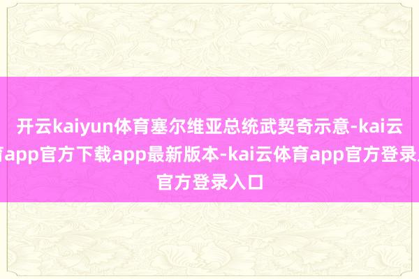 开云kaiyun体育塞尔维亚总统武契奇示意-kai云体育app官方下载app最新版本-kai云体育app官方登录入口