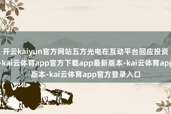 开云kaiyun官方网站五方光电在互动平台回应投资者发问时默示-kai云体育app官方下载app最新版本-kai云体育app官方登录入口