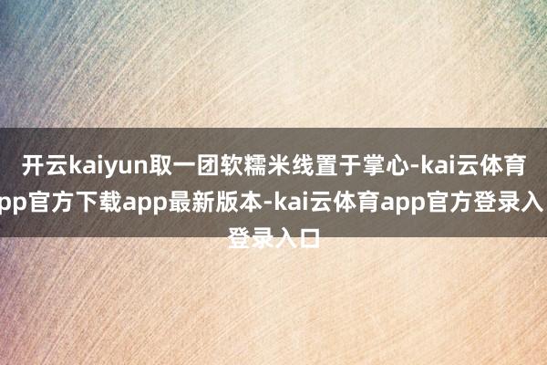 开云kaiyun取一团软糯米线置于掌心-kai云体育app官方下载app最新版本-kai云体育app官方登录入口