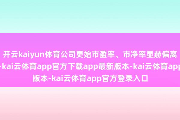 开云kaiyun体育公司更始市盈率、市净率显赫偏离行业平均水平-kai云体育app官方下载app最新版本-kai云体育app官方登录入口